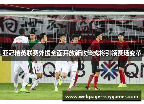 亚冠精英联赛外援全面开放新政策或将引领赛场变革 亚冠精英联赛外援全面开放新政策或将引领赛场变革