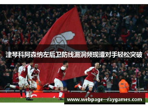 津琴科阿森纳左后卫防线漏洞频现遭对手轻松突破